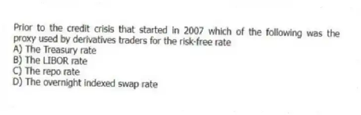 Prior to the credit crisis that started in 2007 which of the following was the proxy used by derivatives traders for the risk-free rate
A) The Treasury rate
B) The LIBOR rate
C) The repo rate
D) The overnight indexed swap rate