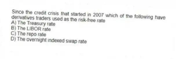 Since the credit crisis that started in 2007 which of the following have derivatives traders used as the risk-free rate
A) The Treasury rate
B) The LIBOR rate
C) The repo rate
D) The overnight indexed swap rate