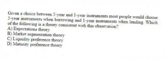 Given a choice between 5-year and 1-year instruments most people would choose 5-year instruments when borrowing and 1-year instruments when lending. Which of the following is a theory consistent with this observation?
A) Expectations theory
B) Market segmentation theory
C) Liquidity preference theory
D) Maturity preference theory
