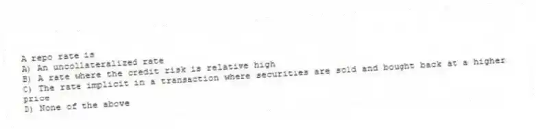 A repo rate is
A) An uncollateralized rate
B) A rate where the credit risk is relative high
C) The rate implicit in a transaction where securities are sold and bought back at a higher price
D) None of the above