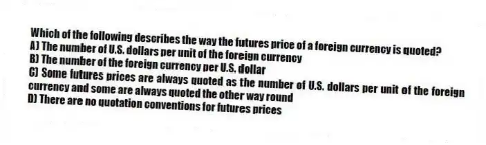 Which of the following describes the way the futures price of a foreign currency is quoted?
A) The number of U.S. dollars per unit of the foreign currency
B) The number of the foreign currency per U.S. dollar
C) Some futures prices are always quoted as the number of U.S. dollars per unit of the foreign currency and some are always quoted the other way round
D) There are no quotation conventions for futures prices