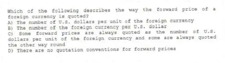 Which of the following describes the way the forward price of a foreign currency is quoted?
A) The number of U.S. dollars per unit of the foreign currency
B) The number of the foreign currency per U.S. dollar
C) Some forward prices are always quoted as the number of U.S. dollars per unit of the foreign currency and some are always quoted the other way round
D) There are no quotation conventions for forward prices