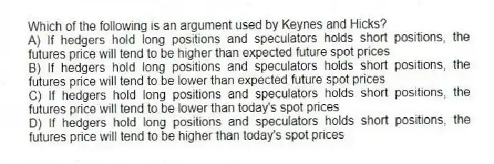 Which of the following is an argument used by Keynes and Hicks?
A) If hedgers hold long positions and speculators holds short positions, the futures price will tend to be higher than expected future spot prices
B) If hedgers hold long positions and speculators holds short positions, the futures price will tend to be lower than expected future spot prices
C) If hedgers hold long positions and speculators holds short positions, the futures price will tend to be lower than today's spot prices
D) If hedgers hold long positions and speculators holds short positions, the futures price will tend to be higher than today's spot prices