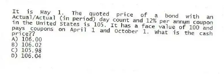 It is May 1. The quoted price of a bond with an Actual/Actual (in period) day count and 12% per annum coupon in the United States is 105. It has a face value of 100 and pays coupons on April 1 and October 1. What is the cash price??
A) 106.00
B) 106.02
C) 105.98
D) 106.04