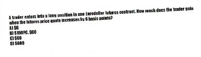 A trader enters into a long position in one Eurodollar futures contract. How much does the trader gain when the futures price quote increases by 6 basis points?
A) $6
B) $150?C. $60
C) $60
D) $600