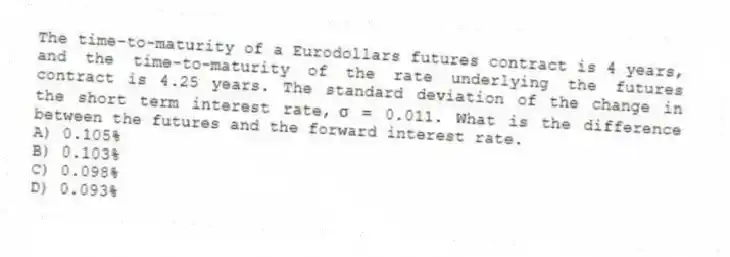 The time-to-maturity of a Eurodollars futures contract is 4 years, and the time-to-maturity of the rate underlying the futures contract is 4.25 years. The standard deviation of the change in the short term interest rate, \(\sigma\) = 0.011. What is the difference between the futures and the forward interest rate.
A) 0.105%
B) 0.103%
C) 0.098%
D) 0.093%