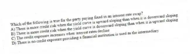 Which of the following is true for the party paying fixed in an interest rate swap?
A) There is more credit risk when the yield curve is upward sloping than when it is downward sloping
B) There is more credit risk when the yield curve is downward sloping than when it is upward sloping
C) The credit exposure increases when interest rates decline
D) There is no credit exposure providing a financial institution is used as the intermediary