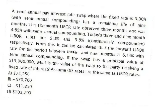 A semi-annual pay interest rate swap where the fixed rate is 5.00% (with semi-annual compounding) has a remaining life of nine months. The six-month LIBOR rate observed three months ago was 4.85% with semi-annual compounding. Today's three and nine month LIBOR rates are 5.3% and 5.8% (continuously compounded) respectively. From this it can be calculated that the forward LIBOR rate for the period between three- and nine-months is 6.14% with semi-annual compounding. If the swap has a principal value of $15,000,000, what is the value of the swap to the party receiving a fixed rate of interest? Assume OIS rates are the same as LIBOR rates.
A) $74,250
B) −$70,760
C) −$11,250
D) $103,790