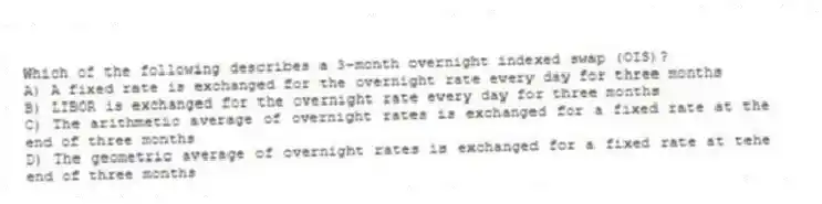 Which of the following describes a 3-month overnight indexed swap (OIS)?
A) A fixed rate is exchanged for the overnight rate every day for three months
B) LIBOR is exchanged for the overnight rate every day for three months
C) The arithmetic average of overnight rates is exchanged for a fixed rate at the end of three months
D) The geometric average of overnight rates is exchanged for a fixed rate at tehe end of three months