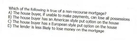 Which of the following is true of a non-recourse mortgage?
A) The house buyer, if unable to make payments, can lose all possessions
B) The house buyer has an American style put option on the house
C) The house buyer has a European style put option on the house
D) The lender is less likely to lose money on the mortgage