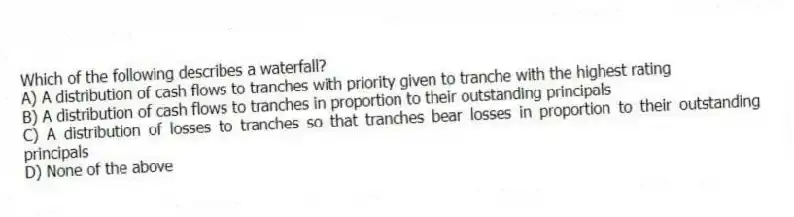 Which of the following describes a waterfall?
A) A distribution of cash flows to tranches with priority given to tranche with the highest rating
B) A distribution of cash flows to tranches in proportion to their outstanding principals
C) A distribution of losses to tranches so that tranches bear losses in proportion to their outstanding principals
D) None of the above