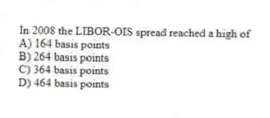 In 2008 the LIBOR-OIS spread reached a high of
A) 164 basis points
B) 264 basis points
C) 364 basis points
D) 464 basis points