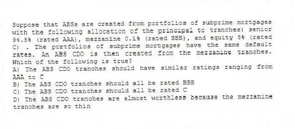 Suppose that ABSs are created from portfolios of subprime mortgages with the following allocation of the principal to tranches: senior 94.5% (rated AAA), mezzanine 0.1% (rated BBB), and equity 5% (rated C) . The portfolios of subprime mortgages have the same default rates. An ABS CDO is then created from the mezzanine tranches. Which of the following is true?
A) The ABS CDO tranches should have similar ratings ranging from AAA to C
B) The ABS CDO tranches should all be rated BBB
C) The ABS CDO tranches should all be rated C
D) The ABS CDO tranches are almost worthless because the mezzanine tranches are so thin