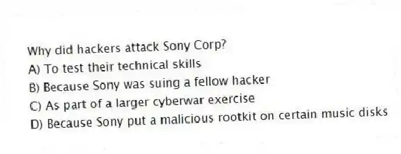 Why did hackers attack Sony Corp?
A) To test their technical skills
B) Because Sony was suing a fellow hacker
C) As part of a larger cyberwar exercise
D) Because Sony put a malicious rootkit on certain music disks
