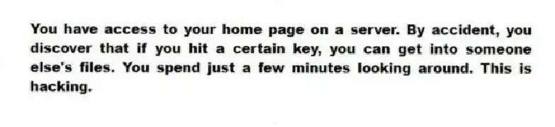 You have access to your home page on a server. By accident, you discover that if you hit a certain key, you can get into someone else's files. You spend just a few minutes looking around. This is hacking.