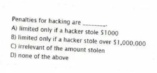 Penalties for hacking are ________.
A) limited only if a hacker stole $1000
B) limited only if a hacker stole over $1,000,000
C) irrelevant of the amount stolen
D) none of the above