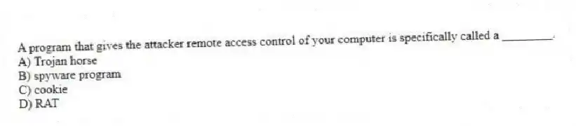 A program that gives the attacker remote access control of your computer is specifically called a ________.
A) Trojan horse
B) spyware program
C) cookie
D) RAT