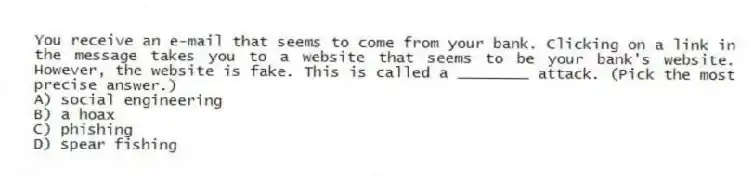 You receive an e-mail that seems to come from your bank. Clicking on a link in the message takes you to a website that seems to be your bank's website. However, the website is fake. This is called a ________ attack. (Pick the most precise answer.)
A) social engineering
B) a hoax
C) phishing
D) spear fishing