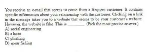 You receive an e-mail that seems to come from a frequent customer. It contains specific information about your relationship with the customer. Clicking on a link in the message takes you to a website that seems to be your customer's website. However, the website is fake. This is ________. (Pick the most precise answer.)
A) social engineering
B) a hoax
C) phishing
D) spear fishing