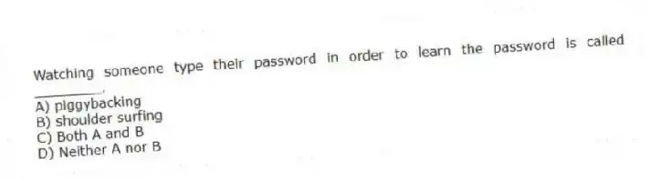 Watching someone type their password in order to learn the password is called ________.
A) piggybacking
B) shoulder surfing
C) Both A and B
D) Neither A nor B