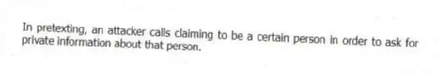 In pretexting, an attacker calls claiming to be a certain person in order to ask for private information about that person.