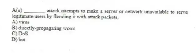 A(n) ________ attack attempts to make a server or network unavailable to serve legitimate users by flooding it with attack packets.
A) virus
B) directly-propagating worm
C) DoS
D) bot