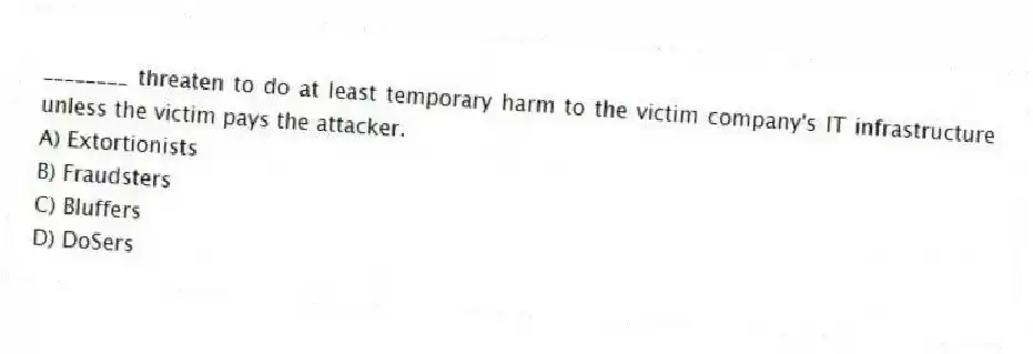 ________ threaten to do at least temporary harm to the victim company's IT infrastructure unless the victim pays the attacker.
A) Extortionists
B) Fraudsters
C) Bluffers
D) DoSers