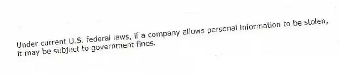 Under current U.S. federal laws, if a company allows personal information to be stolen, it may be subject to government fines.