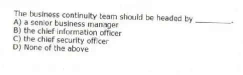 The business continuity team should be headed by ________.
A) a senior business manager
B) the chief information officer
C) the chief security officer
D) None of the above