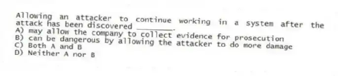 Allowing an attacker to continue working in a system after the attack has been discovered ________.
A) may allow the company to collect evidence for prosecution
B) can be dangerous by allowing the attacker to do more damage
C) Both A and B
D) Neither A nor B