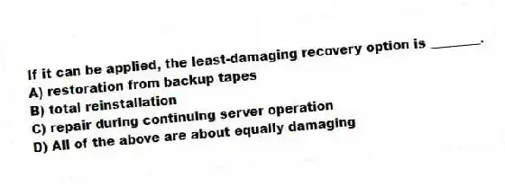 If it can be applied, the least-damaging recovery option is ________.
A) restoration from backup tapes
B) total reinstallation
C) repair during continuing server operation
D) All of the above are about equally damaging