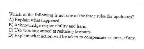 Which of the following is not one of the three rules for apologies?
A) Explain what happened.
B) Acknowledge responsibility and harm.
C) Use wording aimed at reducing lawsuits.
D) Explain what action will be taken to compensate victims, if any.