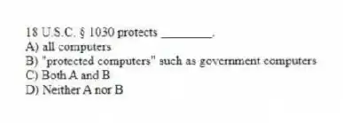18 U.S.C. § 1030 protects ________.
A) all computers
B) "protected computers" such as government computers
C) Both A and B
D) Neither A nor B