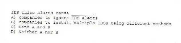 IDS false alarms cause ________.
A) companies to ignore IDS alerts
B) companies to install multiple IDSs using different methods
C) Both A and B
D) Neither A nor B