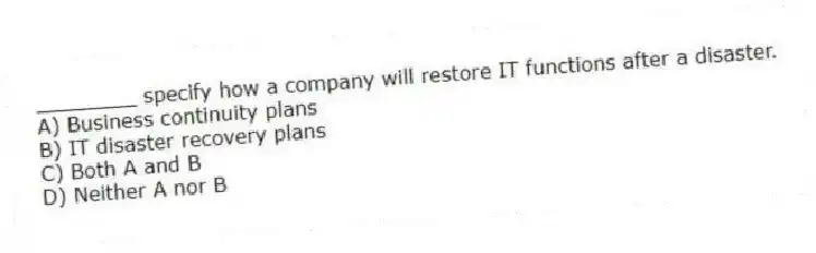 ________ specify how a company will restore IT functions after a disaster.
A) Business continuity plans
B) IT disaster recovery plans
C) Both A and B
D) Neither A nor B