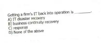 Getting a firm's IT back into operation is ________.
A) IT disaster recovery
B) business continuity recovery
C) response
D) None of the above