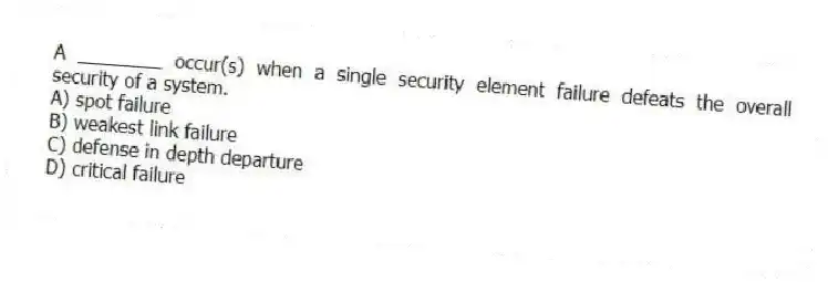 A ________ occur(s) when a single security element failure defeats the overall security of a system.
A) spot failure
B) weakest link failure
C) defense in depth departure
D) critical failure