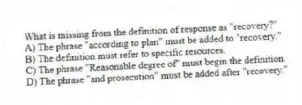 What is missing from the definition of response as "recovery?"
A) The phrase "according to plan" must be added to "recovery."
B) The definition must refer to specific resources.
C) The phrase "Reasonable degree of" must begin the definition.
D) The phrase "and prosecution" must be added after "recovery."