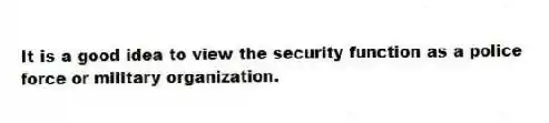 It is a good idea to view the security function as a police force or military organization.
