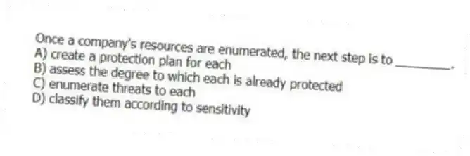 Once a company's resources are enumerated, the next step is to ________.
A) create a protection plan for each
B) assess the degree to which each is already protected
C) enumerate threats to each
D) classify them according to sensitivity