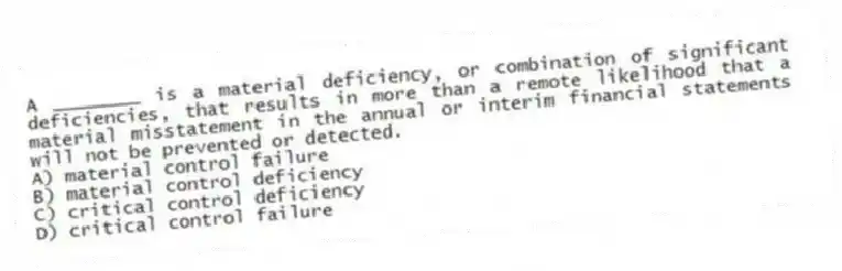 A ________ is a material deficiency, or combination of significant deficiencies, that results in more than a remote likelihood that a material misstatement in the annual or interim financial statements will not be prevented or detected.
A) material control failure
B) material control deficiency
C) critical control deficiency
D) critical control failure