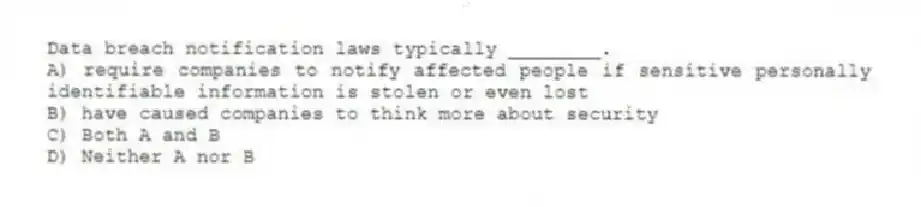 Data breach notification laws typically ________.
A) require companies to notify affected people if sensitive personally identifiable information is stolen or even lost
B) have caused companies to think more about security
C) Both A and B
D) Neither A nor B