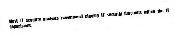 Most IT security analysts recommend placing IT security functions within the IT department.