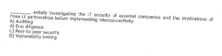 ________ entails investigating the IT security of external companies and the implications of close IT partnerships before implementing interconnectivity.
A) Auditing
B) Due diligence
C) Peer-to-peer security
D) Vulnerability testing