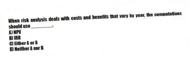 When risk analysis deals with costs and benefits that vary by year, the computations should use ________.
A) NPV
B) IRR
C) Either A or B
D) Neither A nor B