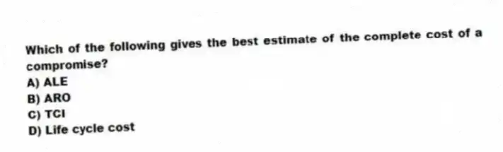 Which of the following gives the best estimate of the complete cost of a compromise?
A) ALE
B) ARO
C) TCI
D) Life cycle cost