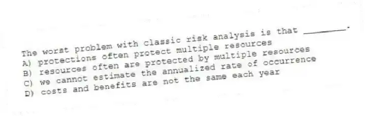 The worst problem with classic risk analysis is that ________.
A) protections often protect multiple resources
B) resources often are protected by multiple resources
C) we cannot estimate the annualized rate of occurrence
D) costs and benefits are not the same each year