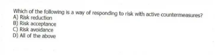 Which of the following is a way of responding to risk with active countermeasures?
A) Risk reduction
B) Risk acceptance
C) Risk avoidance
D) All of the above