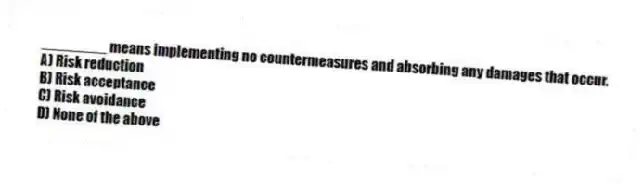 ________ means implementing no countermeasures and absorbing any damages that occur.
A) Risk reduction
B) Risk acceptance
C) Risk avoidance
D) None of the above