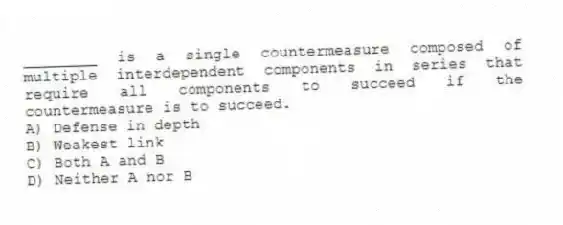 ________ is a single countermeasure composed of multiple interdependent components in series that require all components to succeed if the countermeasure is to succeed.
A) Defense in depth
B) Weakest link
C) Both A and B
D) Neither A nor B